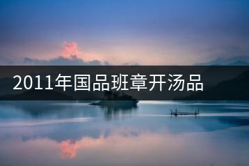 2011年國品班章開湯品鑒∣經(jīng)典回顧，王者風(fēng)范