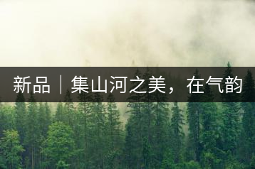 新品｜集山河之美，在氣韻山河！