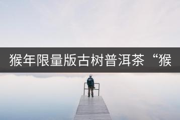 猴年限量版古樹(shù)普洱茶“猴彩春”隆重上市！
