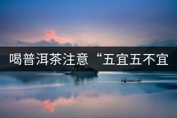 喝普洱茶注意“五宜五不宜”！