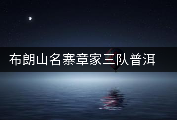 布朗山名寨章家三隊普洱茶介紹，章家三隊古樹茶口感特點(diǎn)