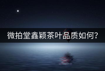 微拍堂鑫穎茶葉品質(zhì)如何？