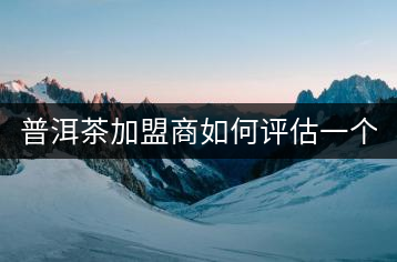 普洱茶加盟商如何評(píng)估一個(gè)普洱茶品牌是否值得加盟？