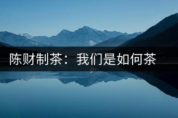 陳財制茶：我們是如何茶廠選址的