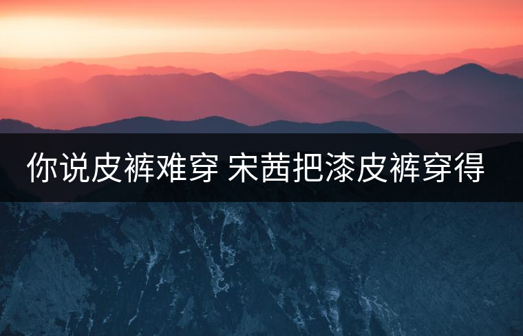 你說(shuō)皮褲難穿 宋茜把漆皮褲穿得超時(shí)髦 你說(shuō)皮褲難穿 宋茜把漆皮褲穿得超時(shí)髦