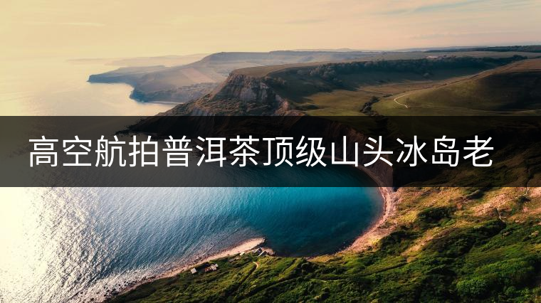 高空航拍普洱茶頂級山頭冰島老寨，這樣的冰島還是不是你心中的巴拿馬？