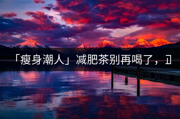 「瘦身潮人」減肥茶別再喝了，正宗的茶葉才是減肥的...「瘦身潮人」減肥茶別再喝了，正宗的茶葉才是減肥的好幫手！