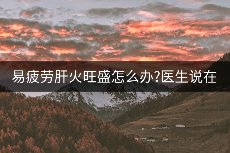 易疲勞肝火旺盛怎么辦?醫(yī)生說在家自制這個(gè)茶，減肥清...易疲勞肝火旺盛怎么辦？醫(yī)生說在家自制這個(gè)茶，減肥清肝又健脾胃