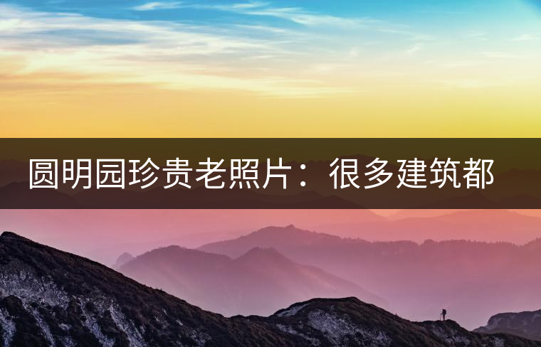圓明園珍貴老照片：很多建筑都是首次曝光，圖七和文獻記載不一樣