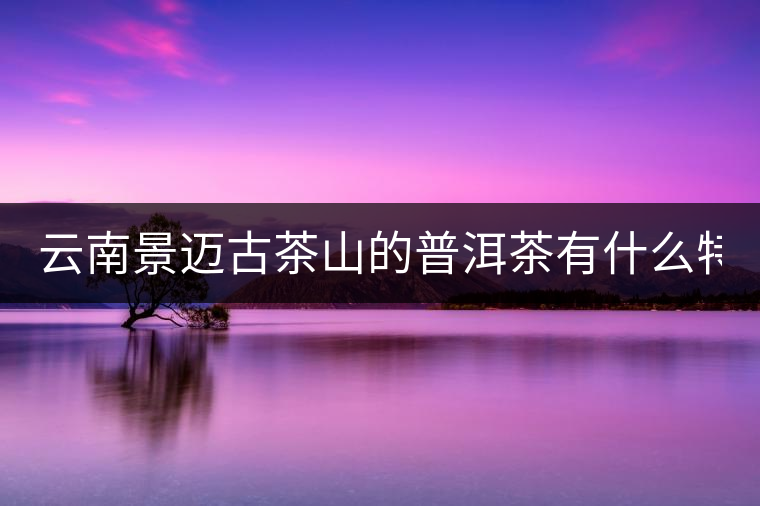 云南景邁古茶山的普洱茶有什么特點?云南景邁古茶山的普洱茶有什么特點？