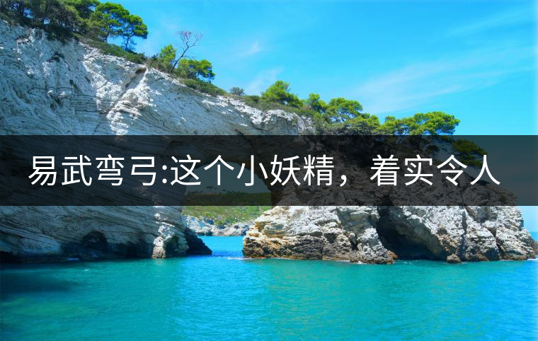 易武彎弓:這個(gè)小妖精，著實(shí)令人著迷，一口就打通你的...易武彎弓：這個(gè)小妖精，著實(shí)令人著迷，一口就打通你的任督二脈