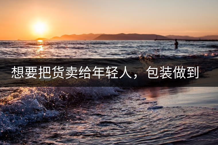 想要把貨賣(mài)給年輕人，包裝做到兩點(diǎn)，連茶葉都暢銷(xiāo)!想要把貨賣(mài)給年輕人，包裝做到兩點(diǎn)，連茶葉都暢銷(xiāo)！