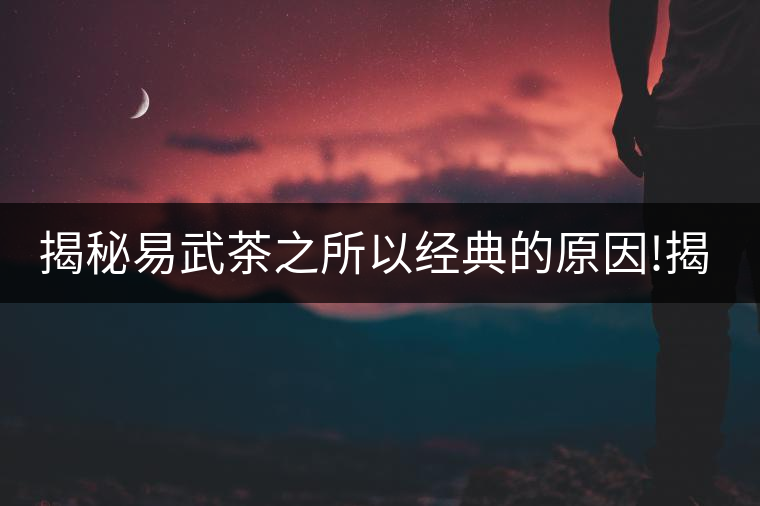 揭秘易武茶之所以經(jīng)典的原因!揭秘易武茶之所以經(jīng)典的原因！