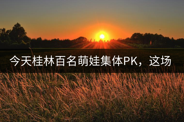 今天桂林百名萌娃集體PK，這場(chǎng)大賽你看了嗎？