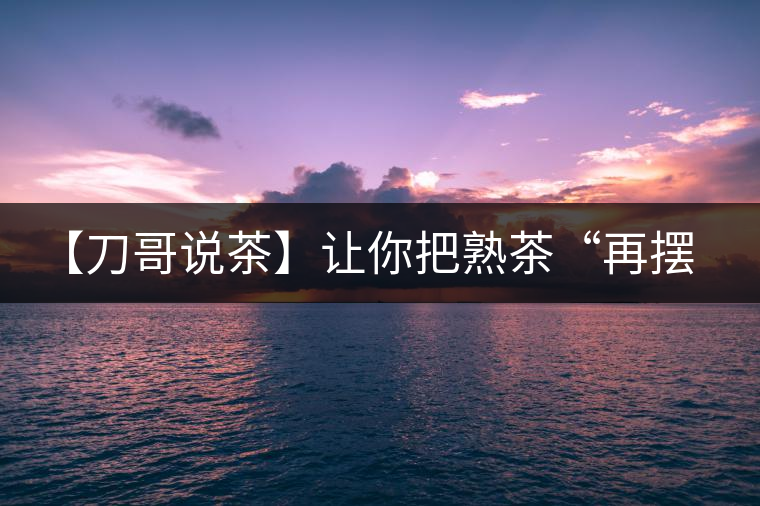 【刀哥說(shuō)茶】讓你把熟茶“再擺擺，再放放”的商家就是耍流氓
