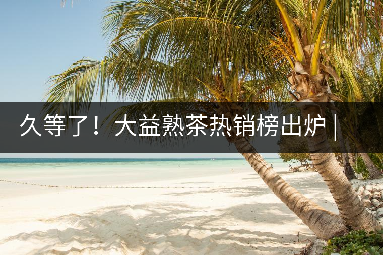 久等了！大益熟茶熱銷榜出爐 | 看看別人都買啥，618趕緊下單