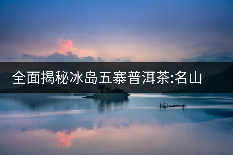 全面揭秘冰島五寨普洱茶:名山名寨，盡享冰糖韻全面揭秘冰島五寨普洱茶：名山名寨，盡享冰糖韻