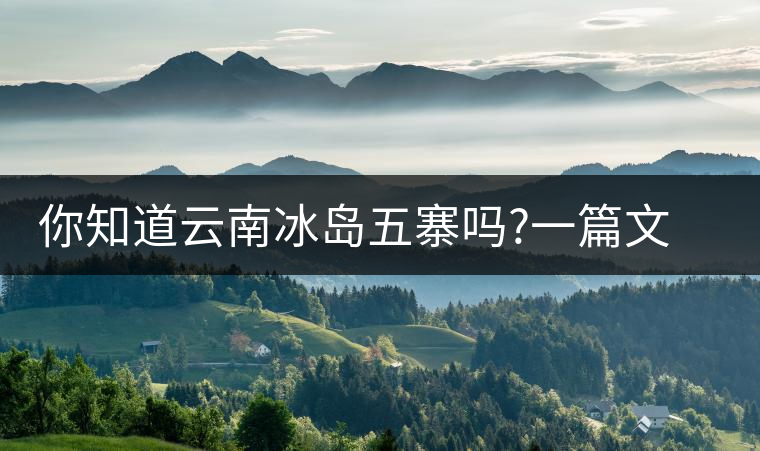你知道云南冰島五寨嗎?一篇文章帶你了解神秘的“冰島”你知道云南冰島五寨嗎？一篇文章帶你了解神秘的“冰島”