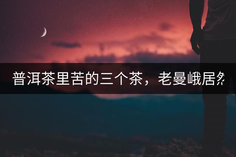 普洱茶里苦的三個茶，老曼峨居然只能排第三!普洱茶里苦的三個茶，老曼峨居然只能排第三！