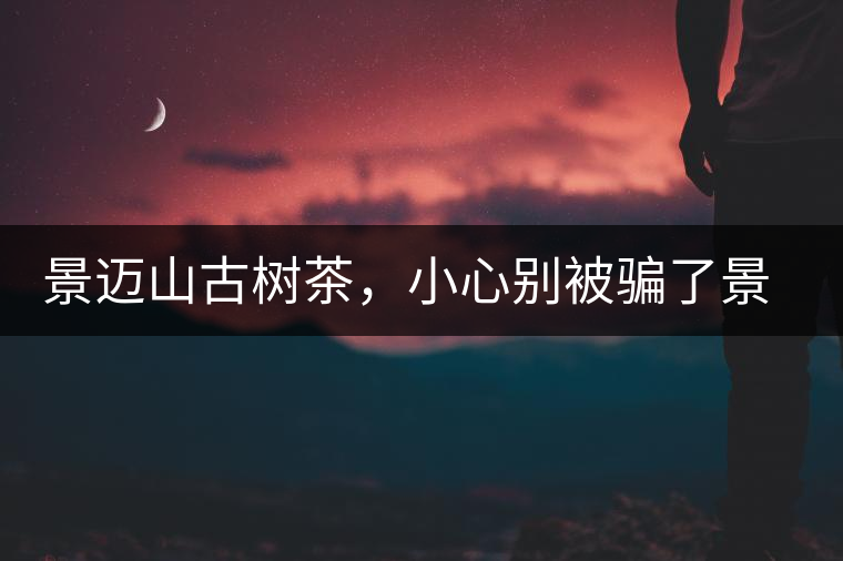 景邁山古樹(shù)茶，小心別被騙了景邁山古樹(shù)茶，小心別被騙了