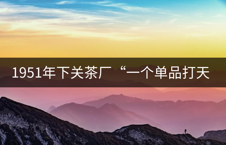 1951年下關(guān)茶廠“一個單品打天下”，如今它稱霸茶界6...1951年下關(guān)茶廠“一個單品打天下”，如今它稱霸茶界60多年！