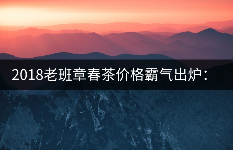 2018老班章春茶價(jià)格霸氣出爐:平均報(bào)價(jià)1萬元/公斤 老班章古樹春茶漲價(jià)20% 2018老班章春茶價(jià)格霸氣出爐:平均報(bào)價(jià)1萬元/公斤 老班章古樹春茶漲價(jià)20%