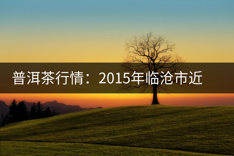普洱茶行情:2015年臨滄市近期茶葉情況通報 普洱茶行情:2015年臨滄市近期茶葉情況通報