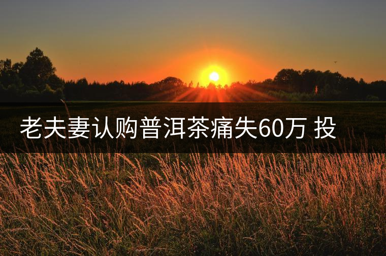 老夫妻認購普洱茶痛失60萬 投資市場有風(fēng)險需謹慎 老夫妻認購普洱茶痛失60萬 投資市場有風(fēng)險需謹慎