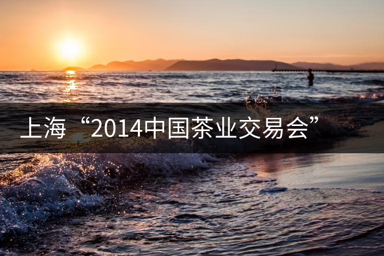 上?!?014中國茶業(yè)交易會”普洱茶將唱主角 上海“2014中國茶業(yè)交易會”普洱茶將唱主角