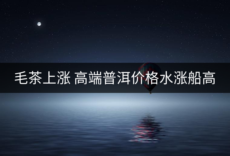 毛茶上漲 高端普洱價(jià)格水漲船高 毛茶上漲 高端普洱價(jià)格水漲船高