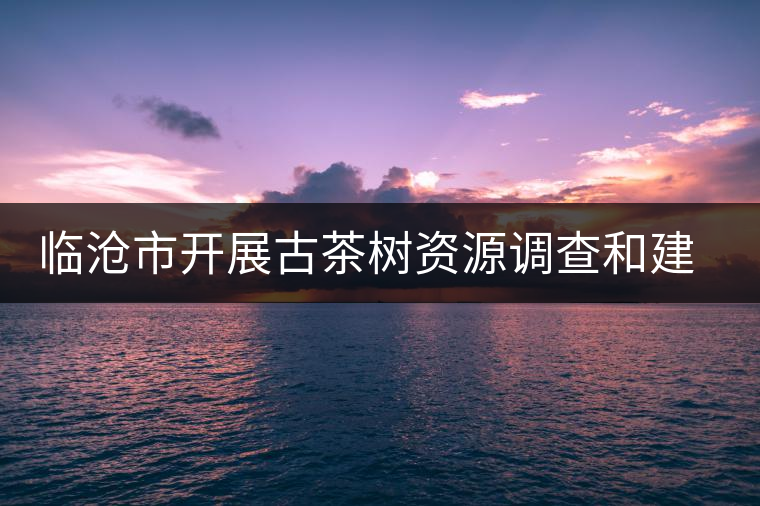 臨滄市開(kāi)展古茶樹(shù)資源調(diào)查和建檔工作 臨滄市開(kāi)展古茶樹(shù)資源調(diào)查和建檔工作