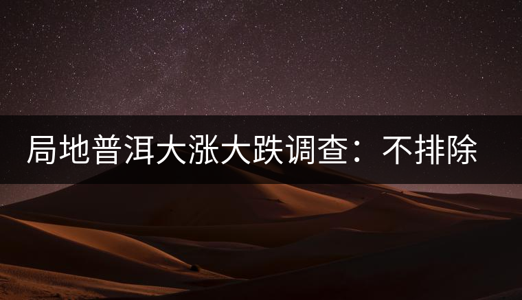 局地普洱大漲大跌調(diào)查：不排除小區(qū)域炒作因素
