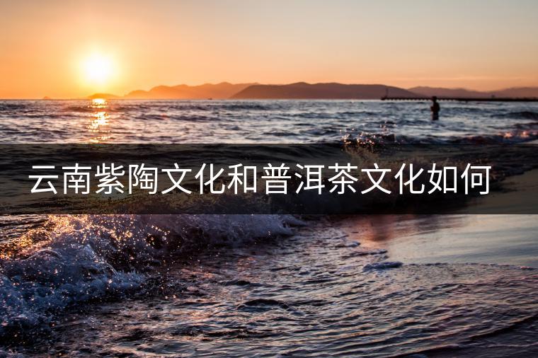 云南紫陶文化和普洱茶文化如何創(chuàng)新發(fā)展 云南紫陶文化和普洱茶文化如何創(chuàng)新發(fā)展