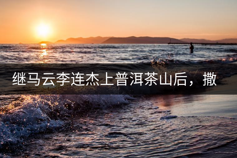 繼馬云李連杰上普洱茶山后，撒貝寧劉愷威也來(lái)了