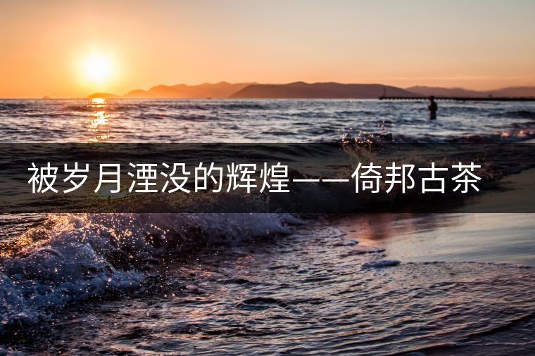 被歲月湮沒的輝煌——倚邦古茶山史話 被歲月湮沒的輝煌——倚邦古茶山史話