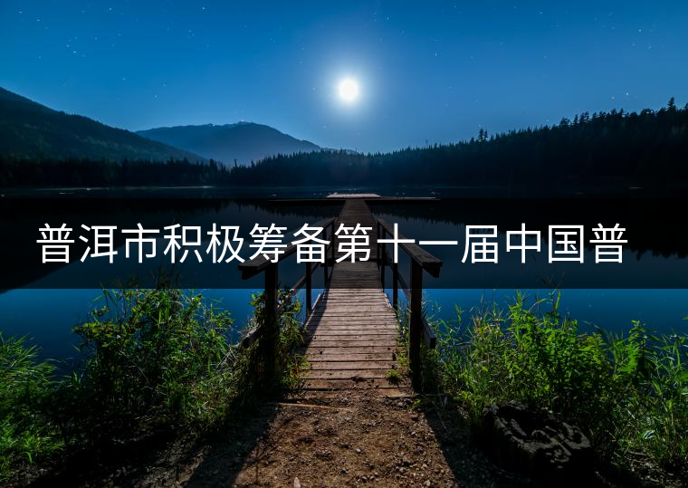 普洱市積極籌備第十一屆中國(guó)普洱茶節(jié) 普洱市積極籌備第十一屆中國(guó)普洱茶節(jié)
