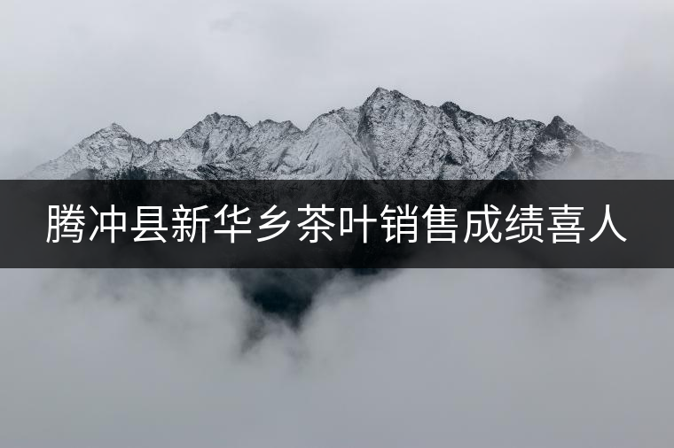 騰沖縣新華鄉(xiāng)茶葉銷售成績喜人 騰沖縣新華鄉(xiāng)茶葉銷售成績喜人