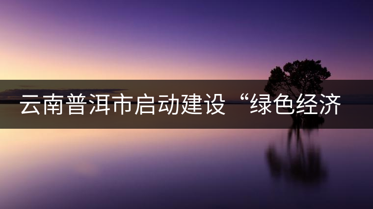 云南普洱市啟動建設(shè)“綠色經(jīng)濟(jì)試驗示范區(qū)”