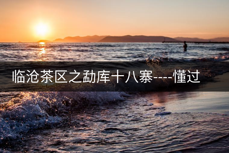 臨滄茶區(qū)之勐庫(kù)十八寨----懂過(guò)古茶山 臨滄茶區(qū)之勐庫(kù)十八寨----懂過(guò)古茶山