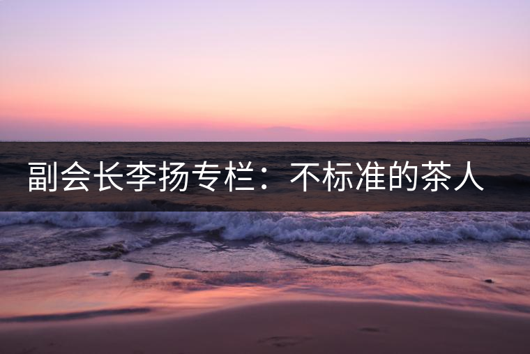 副會(huì)長(zhǎng)李揚(yáng)專欄:不標(biāo)準(zhǔn)的茶人 不標(biāo)準(zhǔn)的茶 副會(huì)長(zhǎng)李揚(yáng)專欄:不標(biāo)準(zhǔn)的茶人 不標(biāo)準(zhǔn)的茶