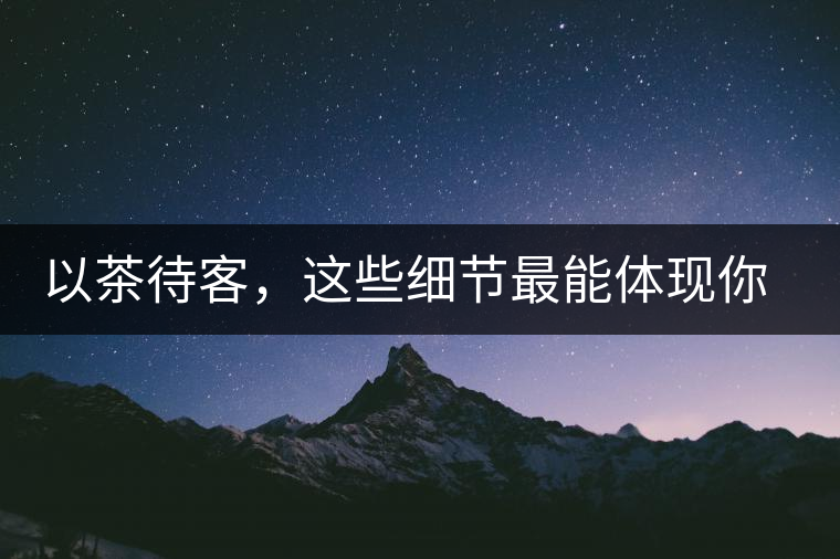 以茶待客，這些細(xì)節(jié)最能體現(xiàn)你的素質(zhì)