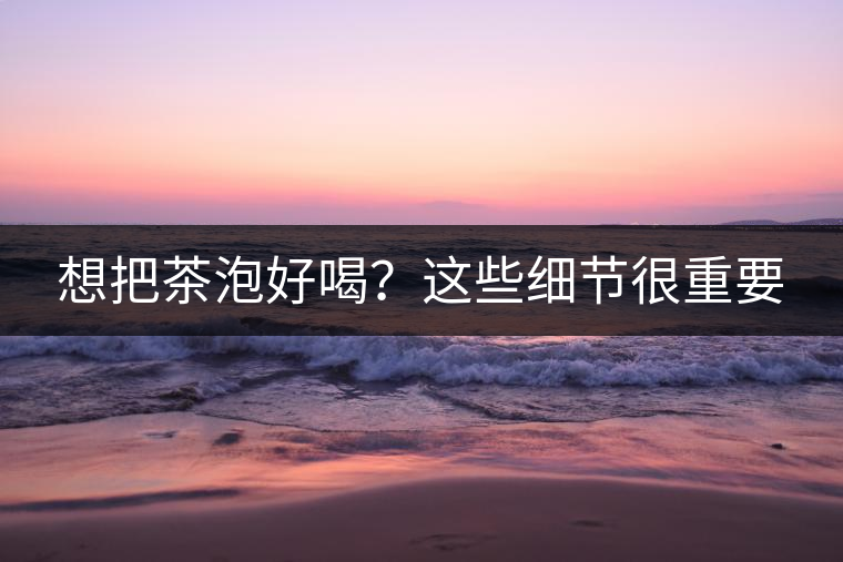 想把茶泡好喝？這些細(xì)節(jié)很重要