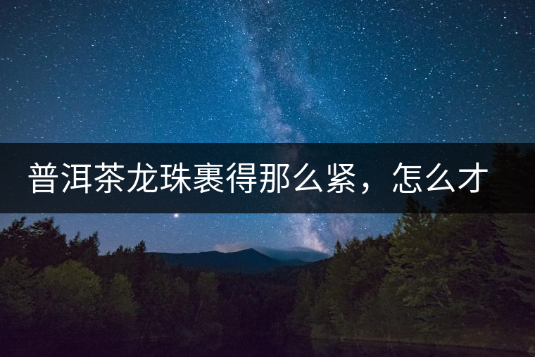 普洱茶龍珠裹得那么緊，怎么才能快速泡出滋味來？