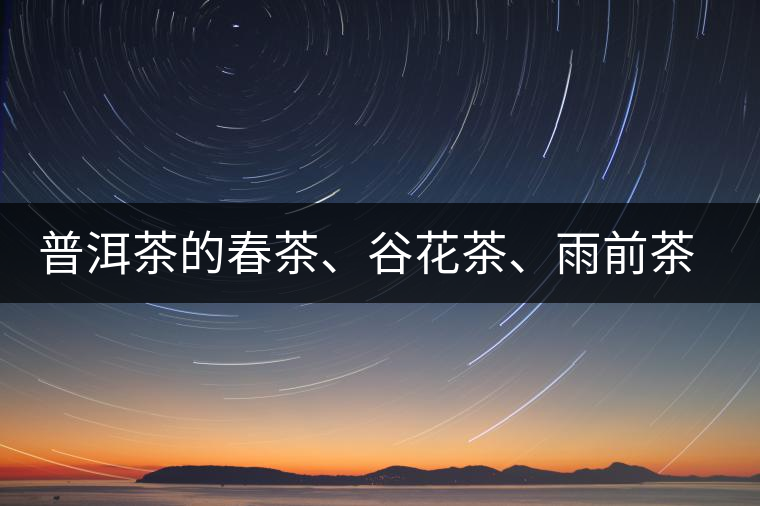 普洱茶的春茶、谷花茶、雨前茶、雨水茶如何界定？