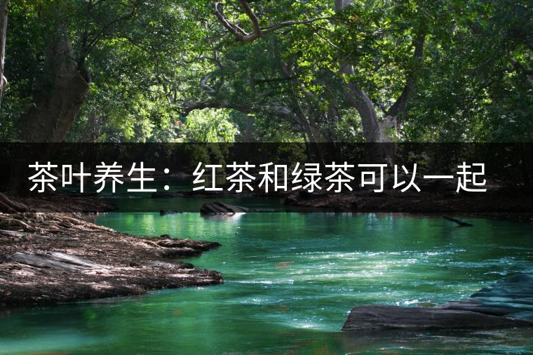 茶葉養(yǎng)生：紅茶和綠茶可以一起喝嗎？