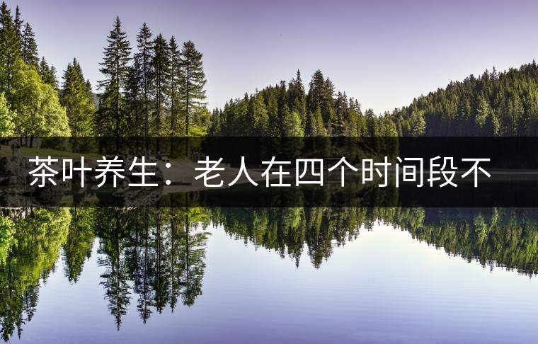 茶葉養(yǎng)生：老人在四個時間段不宜喝茶