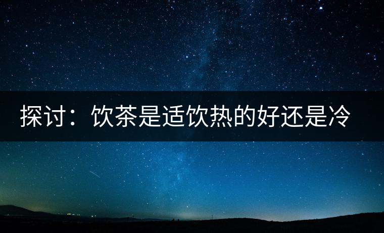 探討：飲茶是適飲熱的好還是冷的好？