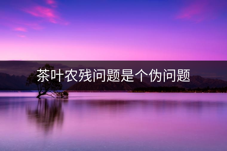 茶葉農(nóng)殘問(wèn)題是個(gè)偽問(wèn)題 茶葉農(nóng)殘問(wèn)題是個(gè)偽問(wèn)題