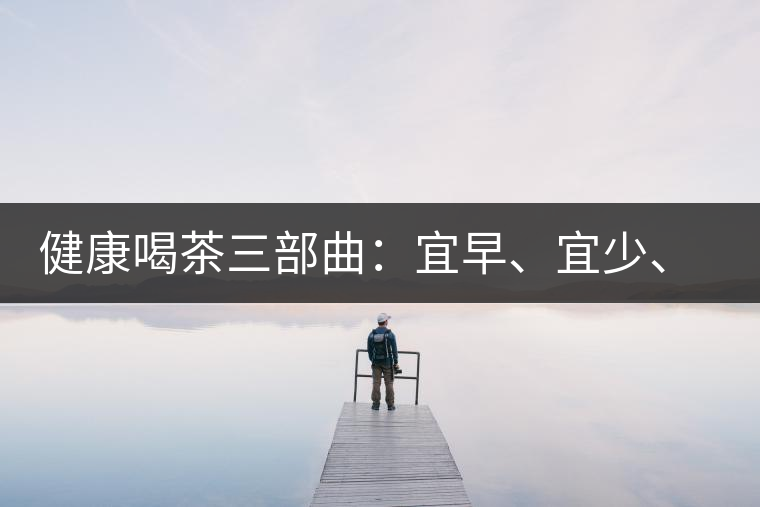 健康喝茶三部曲：宜早、宜少、宜淡