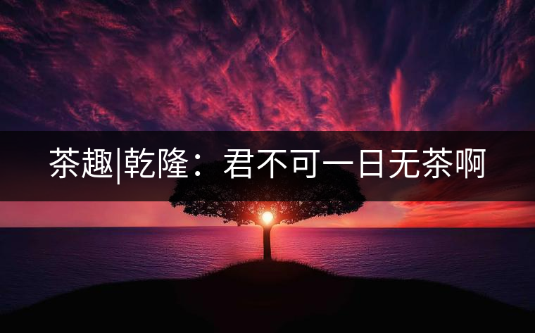 茶趣|乾隆:君不可一日無茶啊 茶趣|乾?。壕豢梢蝗諢o茶啊